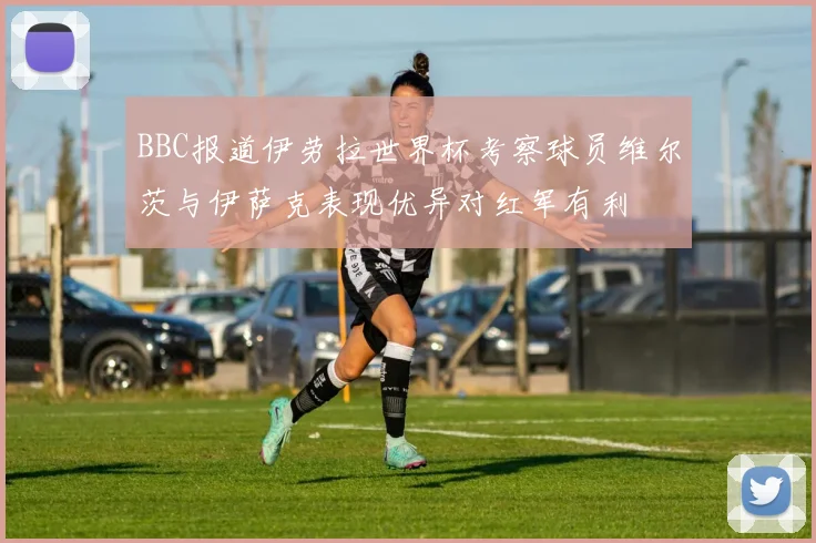 BBC报道伊劳拉世界杯考察球员维尔茨与伊萨克表现优异对红军有利