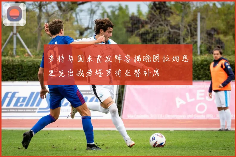 多特与国米首发阵容揭晓图拉姆恩里克出战劳塔罗将坐替补席