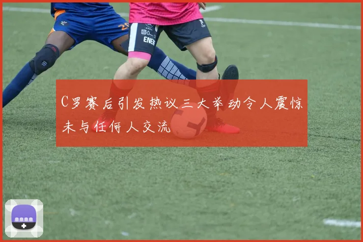 C罗赛后引发热议三大举动令人震惊未与任何人交流