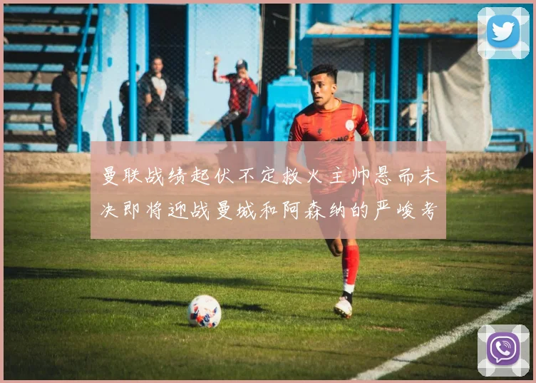 曼联战绩起伏不定救火主帅悬而未决即将迎战曼城和阿森纳的严峻考验