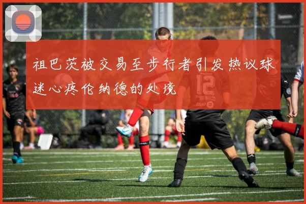 祖巴茨被交易至步行者引发热议球迷心疼伦纳德的处境