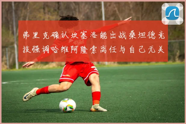 弗里克确认坎塞洛能出战桑坦德竞技强调哈维阿隆索离任与自己无关