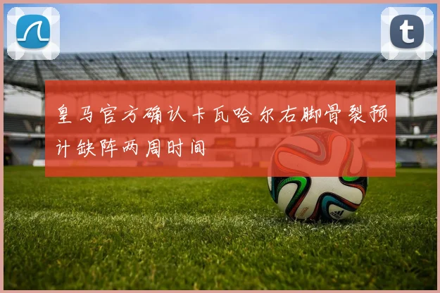 皇马官方确认卡瓦哈尔右脚骨裂预计缺阵两周时间
