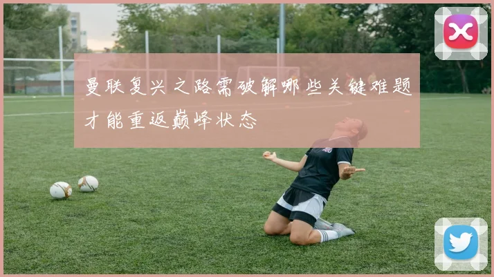 曼联复兴之路需破解哪些关键难题才能重返巅峰状态