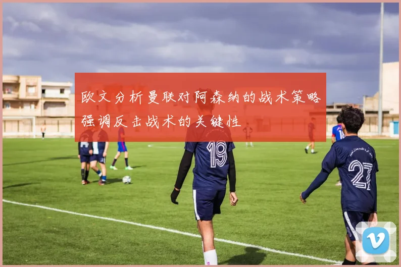 欧文分析曼联对阿森纳的战术策略强调反击战术的关键性
