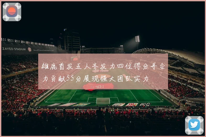 雄鹿首发五人齐发力四位得分手合力贡献55分展现强大团队实力
