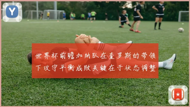 世界杯前瞻加纳队在奎罗斯的带领下攻守平衡成败关键在于状态调整