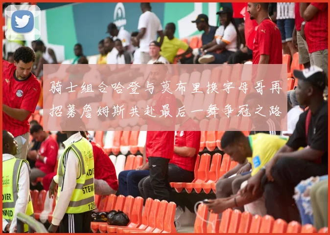 骑士组合哈登与莫布里换字母哥再招募詹姆斯共赴最后一舞争冠之路