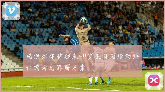 诺伊尔即将迎来40岁生日若续约拜仁需考虑降薪方案